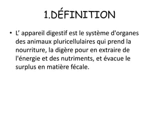 1.DÉFINITION
• L’ appareil digestif est le système d'organes
des animaux pluricellulaires qui prend la
nourriture, la digère pour en extraire de
l'énergie et des nutriments, et évacue le
surplus en matière fécale.

 