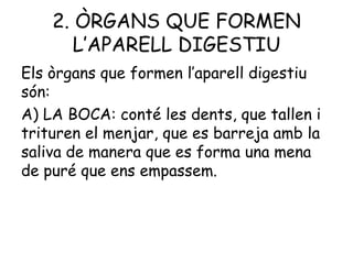 2. ÒRGANS QUE FORMEN
L’APARELL DIGESTIU
Els òrgans que formen l’aparell digestiu
són:
A) LA BOCA: conté les dents, que tallen i
trituren el menjar, que es barreja amb la
saliva de manera que es forma una mena
de puré que ens empassem.

 