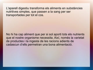L'aparell digestiu transforma els aliments en substàncies
nutritives simples, que passen a la sang per ser
transportades per tot el cos.
No hi ha cap aliment que per si sol aporti tots els nutrients
que el nostre organisme necessita. Així, només la varietat
de productes i la ingesta de les racions adients de
cadascun d’ells permetran una bona alimentació.
 