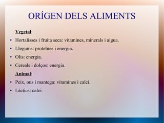 ORÍGEN DELS ALIMENTS
Vegetal:
● Hortalisses i fruita seca: vitamines, minerals i aigua.
● Llegums: proteïnes i energia.
● Olis: energia.
● Cereals i dolços: energia.
Animal:
● Peix, ous i mantega: vitamines i calci.
● Làctics: calci.
 