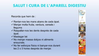 SALUT I CURA DE L’APARELL DIGESTIU
Recorda que hem de :
 Rentar-nos les mans abans de cada àpat.
 Menjar molta fruita, verdura, cereals i
llegums
 Raspallar-nos les dents després de cada
àpat.
 Mastegar bé
 No menjar massa dolços ni aliments
ensucrats.
 No fer esforços físics ni banyar-nos durant
les 2 o 3 hores després de menjar.
 