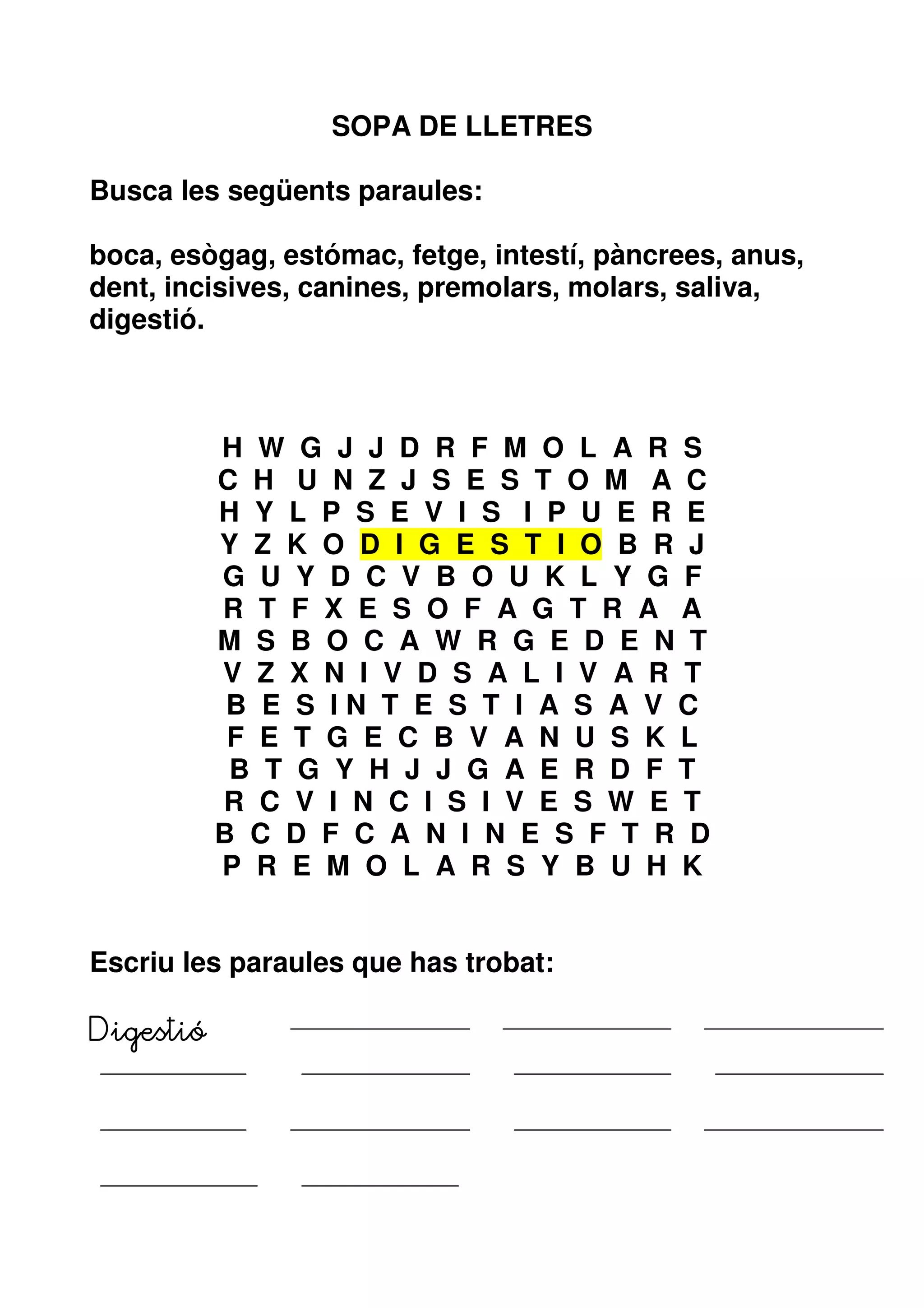 SOPA DE LLETRES

Busca les següents paraules:

boca, esògag, estómac, fetge, intestí, pàncrees, anus,
dent, incisives, canines, premolars, molars, saliva,
digestió.



           H W G J J D R F M O L A R S
           C H U N Z J S E S T O M A C
           H Y L P S E V I S I P U E R E
           Y Z K O D I G E S T I O B R J
           G U Y D C V B O U K L Y G F
           R T F X E S O F A G T R A A
           M S B O C A W R G E D E N T
           V Z X N I V D S A L I V A R T
            B E S IN T E S T I A S A V C
            F E T G E C B V A N U S K L
            B T G Y H J J G A E R D F T
           R C V I N C I S I V E S W E T
           B C D F C A N I N E S F T R D
           P R E M O L A R S Y B U H K


Escriu les paraules que has trobat:

Digestió
 