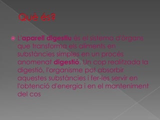 

L'aparell digestiu és el sistema d'òrgans
que transforma els aliments en
substàncies simples en un procés
anomenat digestió. Un cop realitzada la
digestió, l'organisme pot absorbir
aquestes substàncies i fer-les servir en
l'obtenció d'energia i en el manteniment
del cos

 