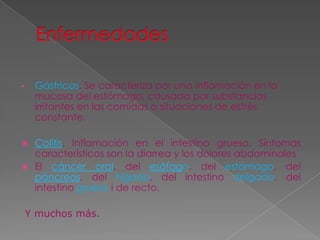 Gástricas. Se caracteriza por una inflamación en la
mucosa del estómago, causada por substancias
irritantes en las comidas o situaciones de estrés
constante.

•

Colitis. Inflamación en el intestino grueso. Síntomas
característicos son la diarrea y los dolores abdominales
 El cáncer oral, del esófago, del estómago, del
páncreas, del hígado, del intestino delgado, del
intestino grueso i de recto.


Y muchos más.

 