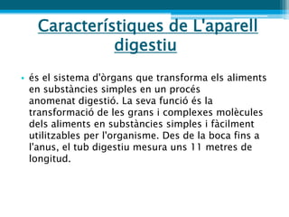 Característiques de L'aparell
             digestiu
• és el sistema d'òrgans que transforma els aliments
  en substàncies simples en un procés
  anomenat digestió. La seva funció és la
  transformació de les grans i complexes molècules
  dels aliments en substàncies simples i fàcilment
  utilitzables per l'organisme. Des de la boca fins a
  l'anus, el tub digestiu mesura uns 11 metres de
  longitud.
 