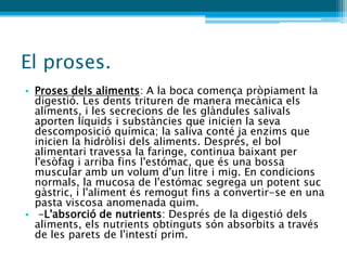El proses.
• Proses dels aliments: A la boca comença pròpiament la
  digestió. Les dents trituren de manera mecànica els
  aliments, i les secrecions de les glàndules salivals
  aporten líquids i substàncies que inicien la seva
  descomposició química; la saliva conté ja enzims que
  inicien la hidròlisi dels aliments. Després, el bol
  alimentari travessa la faringe, continua baixant per
  l'esòfag i arriba fins l'estómac, que és una bossa
  muscular amb un volum d'un litre i mig. En condicions
  normals, la mucosa de l'estómac segrega un potent suc
  gàstric, i l'aliment és remogut fins a convertir-se en una
  pasta viscosa anomenada quim.
• -L'absorció de nutrients: Després de la digestió dels
  aliments, els nutrients obtinguts són absorbits a través
  de les parets de l'intestí prim.
 