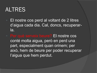 ALTRES
-

-

El nostre cos perd al voltant de 2 litres
d’aigua cada dia. Cal, doncs, recuperarla.
Per què serveix beure? El nostre cos
conté molta aigua, però en perd una
part, especialment quan orinem; per
això, hem de beure per poder recuperar
l’aigua que hem perdut.

 