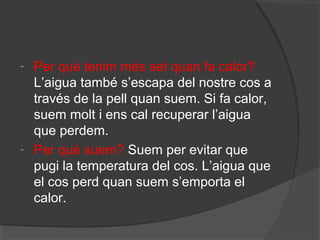 -

-

Per què tenim més set quan fa calor?
L’aigua també s’escapa del nostre cos a
través de la pell quan suem. Si fa calor,
suem molt i ens cal recuperar l’aigua
que perdem.
Per què suem? Suem per evitar que
pugi la temperatura del cos. L’aigua que
el cos perd quan suem s’emporta el
calor.

 