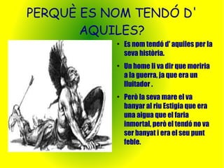 PERQUÈ ES NOM TENDÓ D' 
AQUILES? 
● Es nom tendó d' aquiles per la 
seva història. 
● Un home li va dir que moriria 
a la guerra, ja que era un 
lluitador . 
● Però la seva mare el va 
banyar al riu Estigia que era 
una aigua que el faria 
inmortal, però el tendó no va 
ser banyat i era el seu punt 
feble. 
 