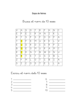 Sopa de lletres


            Busca el nom de 10 ossos


    V   A     S   O      T    R   F         H   N   C
    E   P     E   C      R    A   N         I   K   L
    R   T     S   P      S    F   D         O   P   A

    T   H     F   E      M    U   R         K   L   V

    E   U     D   R      D    C   S         R   P   I
    B   M     E   O      M    U   R         A   M   C

    R   E     R   N      Y    B   W         D   N   U

    A   R     T   E      T    I   S         I   B   L

    Z   F     M   L      O    T   I         B   I   A

    S   I     C   O      S    T   E         L   L   A




Escriu el nom dels 10 ossos

1                                     6
2                                       7
3                                       8
4                                       9
5                                     10
 