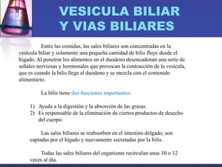 VESICULA BILIAR
Y VIAS BILIARES
Entre las comidas, las sales biliares son concentradas en la
vesícula biliar y solamente una pequeña cantidad de bilis fluye desde el
hígado. Al penetrar los alimentos en el duodeno desencadenan una serie de
señales nerviosas y hormonales que provocan la contracción de la vesícula,
que es cuando la bilis llega al duodeno y se mezcla con el contenido
alimentario.
La bilis tiene dos funciones importantes:
1) Ayuda a la digestión y la absorción de las grasas.
2) Es responsable de la eliminación de ciertos productos de desecho
del cuerpo.
Las sales biliares se reabsorben en el intestino delgado, son
captadas por el hígado y nuevamente secretadas por la bilis.
Todas las sales biliares del organismo recirculan unas 10 o 12
veces al día.
 