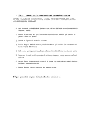 1. ASSOCIA LA PARAULA O PARAULES ADEQUADES AMB LA FRASES DE SOTA
SISTEMA, ORGAN, FUNCIÓ DE REPRODUCCIÓ, APARELL, FUNCIÓ DE NUTRICIÓ , COR, APARELL
LOCOMOTOR, FUNCIÓ DE RELACIÓ
a) Està format pel sistema nerviós, muscular i ossi i permet interactuar als organismes amb el
medi que l’envolta
b) Conjunt de processos pels quals l’organisme capta informació del medi que l’envolta, ho
processa i emet una resposta
c) Permet als organismes crear nous individus
d) Conjunt d’òrgans diferents formats per diferents teixits que cooperen per dur a terme una
funció conjunta determinada
e) És la bomba que impulsa la sang. Òrgan de l’aparell circulatori format per diferents teixits.
f) Estructura formada per diferents tipus de teixits que s’agrupen per dur a terme una funció
concreta
g) Permet obtenir oxigen i eliminar productes de rebuig. Està integrada pels aparells digestiu ,
circulatori, respiratori i excretor
h) Conjunt d’òrgans similars constituïts pels mateixos teixits
2. Digues quins teixits integra el Cor i quines funcions tenen cada un
 