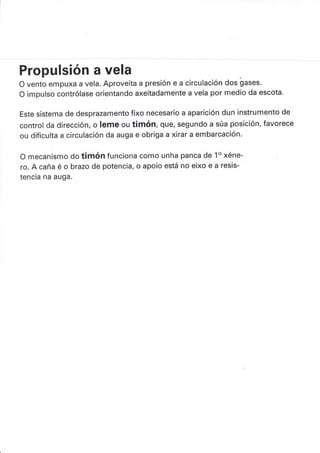 Propulsión a vela
O vento empuxa a vela. Aproveita a presión e a circulación dos gases.
O impulso contrólase orientando axeitadamente a vela por medio da escota.
Este sistema de desprazamento fixo necesario a aparición dun instrumento de
control da dirección, o leme ou timón, que, segundo a súa posición, favorece
ou dificulta a circulación da auga e obriga a xirar a embarcación
O mecanismo do timón funciona como unha panca de 1o xéne- .
ro. A caña é o brazo de potencia, o apoio está no eixo e a resis-
tencia na auga.
 