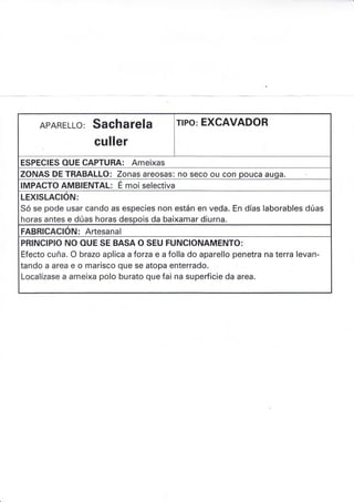 APARELLO: SAChATE¡A
culler
rlPo: EXCAVADOR
ESPECIES OUE CAPTURA: Ameixas
ZONAS DE TRABALLO: Zonas áreosas: no seco ou con pouca auqa.
IMPACTO AMBIENTAL: É moi selectiva
LEXISLACION:
Só se pode usar cando as especies non están en veda. En días laborables dúas
horas antes e dúas horas despois da baixamar diurna.
FABRICACION: Artesanal
PRINCIPIO NO OUE SE BASA O SEU FUNCIONAMENTO:
Efecto cuña. O brazo aplica aforza e a folla do aparello penetra na terra levan-
tando a area e o marisco que se atopa enterrado.
Localízase a ameixa polo burato que fai na supedicie da area.
 