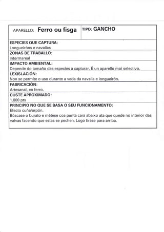 APARELLo: Ferro ou fisga rlPo: GANCHO
ESPECIES OUE CAPTURA:
Longueiróns e navallas
ZONAS DE TRABALLO:
lntermareal
IMPACTO AMBIENTAL:
Depende do tamaño das especies a capturar. É. un aparello moi selectivo.
LEXISLACION:
Non se permite o uso durante a veda da navalla e Iongueirón.
FABRICACION:
Artesanal, en ferro.
CUSTE APROXIMADO:
1.000 pts
PRINCIP¡O NO OUE SE BASA O SEU FUNCIONAMENTO:
Efecto cuña/arpón.
Búscase o burato e métese coa puntacara abaixo ata que quede no interior das
valvas facendo que estas se pechen. Logo tírase para arriba.
 