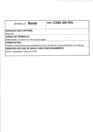 APARELLO: RENTE flPo: cuÑA (DE FíO)
ESPECIES OUE CAPTURA:
Anquías
ZONAS DE TRABALLO:
lnternareal, na seca ou con pouca auga
FABRICACIÓN:
Caseira, xeralmente aproveitando un aro de bocoi ó que se lle pon un mango
PRINCIPIO NO OUE SE BASA O SEU FUNCIONAMENTO:
Cuña: golpéase a anguía co fío
 