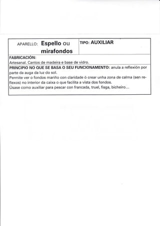 APARELLo: Espello ou
mirafondos
rlPo: AUXILIAR
FABRICACION:
Artesanal. Cantos de madeira e base de vidro.
PRINCIPIO NO OUE SE BASA O SEU FUNCIONAMENTO: anula a reflexión por
parte da auga da luz do sol.
Permite ver o fondos mariño con claridade ó crear unha zona de calma (se.n re-
flexos) no interior da caixa o que facilita a vista dos fondos.
Úsase como auxiliar para pescar con francada, truel, fisga, bicheiro...
 