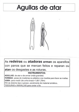 As redeiras ou atadoras arman
con panos que se mercan feitos e
os aparellos
reparan ou
atan os desqastes e as roturas.
INSTRUMENTOS:
AGULLAS: de atar e de armar (máis grandes)
FORMAS: pezas de madeiras ou plástico coa medida para facer as mallas.
VARA: para medir (de unha braza:1,60-1,70m)
fíO Oe distinto tipo e grosor, xeralmente de material sintético.
TESOURAS e NAVALLAS para cortar o fío
 