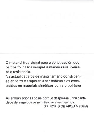 O material tradicional para a construcción dos
barcos foi desde sempre a madeira súa lixeire-
za e resistencia.
Na actualidade os de maior tamaño constrúen-
se en ferro e empezan a ser habituais os cons-
truídos en materiais sintéticos coma o poliéster.
As embarcacións aboian porque desprazan unha canti-
dade de auga que pesa máis que eles mesmos.
(PRTNCTPTO DE AROUíVIrDES)
 