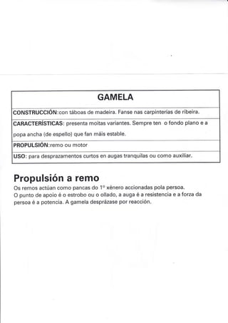 GAMELA
CONSTRUCCIÓN:con táboas de madeira. Fanse nas carpinterías de ribeira.
CARACTERISTICAS: presenta moitas variantes. Sempre ten o fondo plano e a
popa ancha (de espello) que fan máis estable.
PROPULSIÓru: remo ou motor
USO: para desprazamentos curtos en augas tranquilas ou como auxiliar.
Propulsión a remo
Os remos actúan como pancas do 1o xénero accionadas pola persoa.
O punto de apoio é o estrobo ou o ollado, a auga é a resistencia e a f orza da
persoa é a potencia. A gamela desprázase por reacción.
 