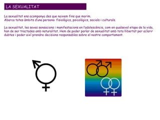La sexualitat ens acompanya des que naixem fins que morim.  Abarca totes àmbits d’una persona: fisiològics, psicològics, socials i culturals. La sexualitat, les seves sensacions i manifestacions en l’adolescència, com en qualsevol etapa de la vida, han de ser tractades amb naturalitat. Hem de poder parlar de sexualitat amb tota llibertat per aclarir dubtes i poder així prendre decisions responsables sobre el nostre comportament. LA SEXUALITAT 