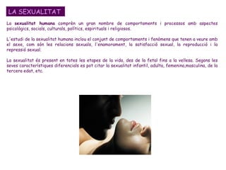 LA SEXUALITAT La  sexualitat humana  comprèn un gran nombre de comportaments i processos amb aspectes psicològics, socials, culturals, polítics, espirituals i religiosos.  L'estudi de la sexualitat humana inclou el conjunt de comportaments i fenòmens que tenen a veure amb el sexe, com són les relacions sexuals, l'enamorament, la satisfacció sexual, la reproducció i la repressió sexual.  La sexualitat és present en totes les etapes de la vida, des de la fetal fins a la vellesa. Segons les seves característiques diferencials es pot citar la sexualitat infantil, adulta, femenina,masculina, de la tercera edat, etc.  