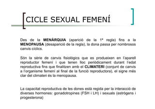 CICLE SEXUAL FEMENÍ
Des de la MENÀRQUIA (aparició de la 1ª regla) fins a la
MENOPAUSA (desaparició de la regla), la dona passa per nombrosos
canvis cíclics.
Són la sèrie de canvis fisiològics que es produeixen en l’aparell
reproductor femení i que tenen lloc periòdicament durant l’edat
reproductiva fins que finalitzen amb el CLIMATERI (conjunt de canvis
a l’organisme femení al final de la funció reproductora), el signe més
clar del climateri és la menopausa.
La capacitat reproductiva de les dones està regida per la interacció de
diverses hormones: gonadotropines (FSH i LH) i sexuals (estrògens i
progesterona)
 
