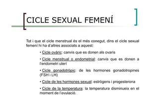 CICLE SEXUAL FEMENÍ
Tot i que el cicle menstrual és el més conegut, dins el cicle sexual
femení hi ha d’altres associats a aquest:
• Cicle ovàric: canvis que es donen als ovaris
• Cicle menstrual o endometrial: canvis que es donen a
l’endometri uterí
• Cicle gonadotròpic: de les hormones gonadotropines
(FSH i LH)
• Cicle de les hormones sexual: estrògens i progesterona
• Cicle de la temperatura: la temperatura disminueix en el
moment de l’ovulació.
 