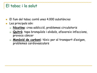 El tabac i la salut


   El fum del tabac conté unes 4.000 substàncies
   Les principals són:
     Nicotina: crea addicció, problemes circulatoris

       Quitrà: tapa bronquíols i alvèols, afavoreix infeccions,
        provoca càncer
       Monòxid de carboni: tòxic per al transport d’oxigen,
        problemes cardiovasculars
 