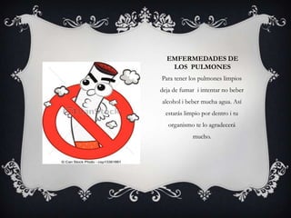 EMFERMEDADES DE
LOS PULMONES
Para tener los pulmones limpios
deja de fumar i intentar no beber
alcohol i beber mucha agua. Así
estarás limpio por dentro i tu
organismo te lo agradecerá
mucho.
 