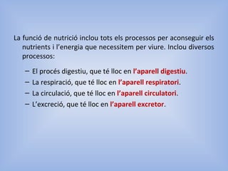 La funció de nutrició inclou tots els processos per aconseguir els
nutrients i l’energia que necessitem per viure. Inclou diversos
processos:
– El procés digestiu, que té lloc en l’aparell digestiu.
– La respiració, que té lloc en l’aparell respiratori.
– La circulació, que té lloc en l’aparell circulatori.
– L’excreció, que té lloc en l’aparell excretor.
 