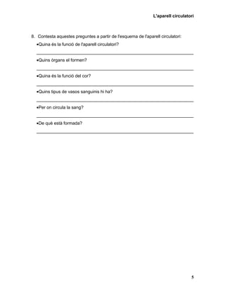 L'aparell circulatori



8. Contesta aquestes preguntes a partir de l'esquema de l'aparell circulatori:
  •Quina és la funció de l'aparell circulatori?
  ________________________________________________________________
  •Quins òrgans el formen?
  ________________________________________________________________
  •Quina és la funció del cor?
  ________________________________________________________________
  •Quins tipus de vasos sanguinis hi ha?
  ________________________________________________________________
  •Per on circula la sang?
  ________________________________________________________________
  •De què està formada?
  ________________________________________________________________




                                                                                  5
 