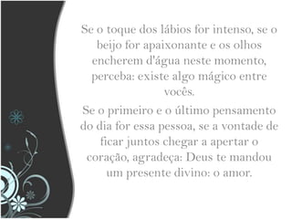 Se o toque dos lábios for intenso, se o beijo for apaixonante e os olhos encherem d'água neste momento, perceba: existe algo mágico entre vocês.Se o primeiro e o último pensamento do dia for essa pessoa, se a vontade de ficar juntos chegar a apertar o coração, agradeça: Deus te mandou um presente divino: o amor.
