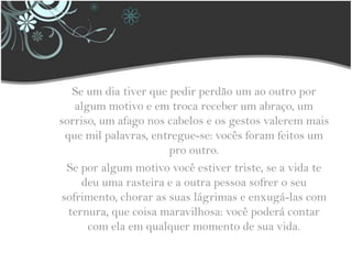 Se um dia tiver que pedir perdão um ao outro por algum motivo e em troca receber um abraço, um sorriso, um afago nos cabelos e os gestos valerem mais que mil palavras, entregue-se: vocês foram feitos um pro outro.Se por algum motivo você estiver triste, se a vida te deu uma rasteira e a outra pessoa sofrer o seu sofrimento, chorar as suas lágrimas e enxugá-las com ternura, que coisa maravilhosa: você poderá contar com ela em qualquer momento de sua vida.