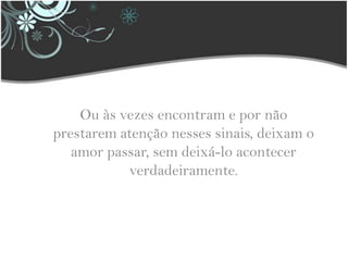 Ou às vezes encontram e por não prestarem atenção nesses sinais, deixam o amor passar, sem deixá-lo acontecer verdadeiramente.