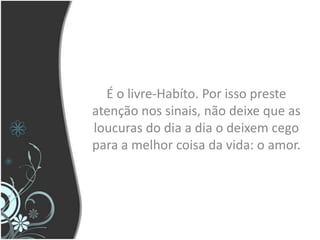 É o livre-Habíto. Por isso preste atenção nos sinais, não deixe que as loucuras do dia a dia o deixem cego para a melhor coisa da vida: o amor.
