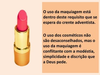 O uso da maquiagem está 
dentro deste requisito que se 
espera do crente adventista. 
O uso dos cosméticos não 
são desaconselhados, mas o 
uso da maquiagem é 
conflitante com a modéstia, 
simplicidade e discrição que 
a Deus pede. 
 