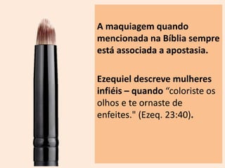 A maquiagem quando 
mencionada na Bíblia sempre 
está associada a apostasia. 
Ezequiel descreve mulheres 
infiéis – quando “coloriste os 
olhos e te ornaste de 
enfeites." (Ezeq. 23:40). 
 