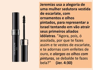 Jeremias usa a alegoria de 
uma mulher sedutora vestida 
de escarlate, com 
ornamentos e olhos 
pintados, para representar a 
Israel tentando em vão atrair 
seus primeiros aliados 
idólatras. "Agora, pois, ó 
assolada, por que te fazes 
assim e te vestes de escarlate, 
e te adornas com enfeites de 
ouro, e alargas os olhos com 
pinturas, se debalde te fazes 
bela?” (Jer. 4:30) 
 
