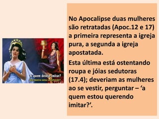 No Apocalipse duas mulheres 
são retratadas (Apoc.12 e 17) 
a primeira representa a igreja 
pura, a segunda a igreja 
apostatada. 
Esta última está ostentando 
roupa e jóias sedutoras 
(17.4); deveriam as mulheres 
ao se vestir, perguntar – ‘a 
quem estou querendo 
imitar?’. 
 