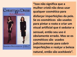 “Isso não significa que a 
mulher cristã não deva usar 
qualquer cosmético para 
disfarçar imperfeições da pele. 
Se os cosméticos são usados 
para pintar o rosto e criar um 
visual artificial que é sedutor e 
sensual, então seu uso é 
obviamente errado. Mas se os 
cosméticos são usados 
judiciosamente para cobrir 
imperfeições e realçar a beleza 
natural, então são aceitáveis”. 
 