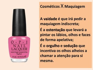 Cosméticos X Maquiagem 
A vaidade é que irá pedir a 
maquiagem indiscreta; 
É a ostentação que levará a 
pintar os lábios, olhos e faces 
de forma apelativa; 
É o orgulho e sedução que 
incentiva os olhos alheios a 
chamar a atenção para si 
mesma. 
 