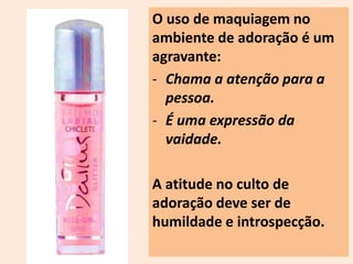 O uso de maquiagem no 
ambiente de adoração é um 
agravante: 
- Chama a atenção para a 
pessoa. 
- É uma expressão da 
vaidade. 
A atitude no culto de 
adoração deve ser de 
humildade e introspecção. 
 