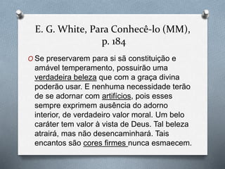 E. G. White, Para Conhecê-lo (MM), 
p. 184 
O Se preservarem para si sã constituição e 
amável temperamento, possuirão uma 
verdadeira beleza que com a graça divina 
poderão usar. E nenhuma necessidade terão 
de se adornar com artifícios, pois esses 
sempre exprimem ausência do adorno 
interior, de verdadeiro valor moral. Um belo 
caráter tem valor à vista de Deus. Tal beleza 
atrairá, mas não desencaminhará. Tais 
encantos são cores firmes nunca esmaecem. 
 