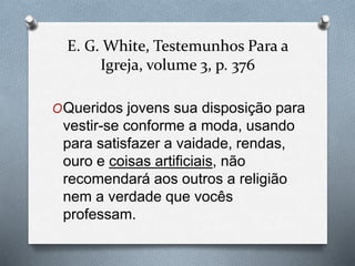 E. G. White, Testemunhos Para a 
Igreja, volume 3, p. 376 
OQueridos jovens sua disposição para 
vestir-se conforme a moda, usando 
para satisfazer a vaidade, rendas, 
ouro e coisas artificiais, não 
recomendará aos outros a religião 
nem a verdade que vocês 
professam. 
 