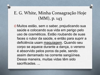 E. G. White, Minha Consagração Hoje 
(MM), p. 143 
O Muitos estão, sem o saber, prejudicando sua 
saúde e colocando sua vida em perigo pelo 
uso de cosméticos. Estão roubando de suas 
faces o rubor da saúde, e então para suprir a 
deficiência usam maquiagem. Quando seu 
corpo se aquece durante a dança, o veneno 
é absorvido pelos poros da pele, sendo 
assim derramado na corrente sangüínea. 
Dessa maneira, muitas vidas têm sido 
sacrificadas. ... 
 