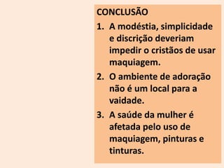 CONCLUSÃO 
1. A modéstia, simplicidade 
e discrição deveriam 
impedir o cristãos de usar 
maquiagem. 
2. O ambiente de adoração 
não é um local para a 
vaidade. 
3. A saúde da mulher é 
afetada pelo uso de 
maquiagem, pinturas e 
tinturas. 
