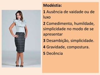 Modéstia: 
1 Ausência de vaidade ou de 
luxo 
2 Comedimento, humildade, 
simplicidade no modo de se 
apresentar 
3 Desambição, simplicidade. 
4 Gravidade, compostura. 
5 Decência 
 
