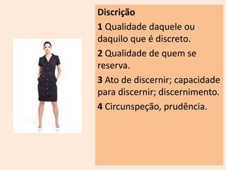 Discrição 
1 Qualidade daquele ou 
daquilo que é discreto. 
2 Qualidade de quem se 
reserva. 
3 Ato de discernir; capacidade 
para discernir; discernimento. 
4 Circunspeção, prudência. 
 