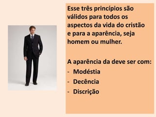Esse três princípios são 
válidos para todos os 
aspectos da vida do cristão 
e para a aparência, seja 
homem ou mulher. 
A aparência da deve ser com: 
- Modéstia 
- Decência 
- Discrição 
 